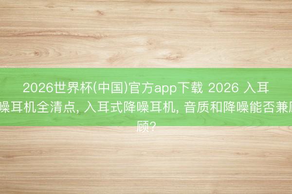 2026世界杯(中国)官方app下载 2026 入耳降噪耳机全清点, 入耳式降噪耳机, 音质和降噪能否兼顾?