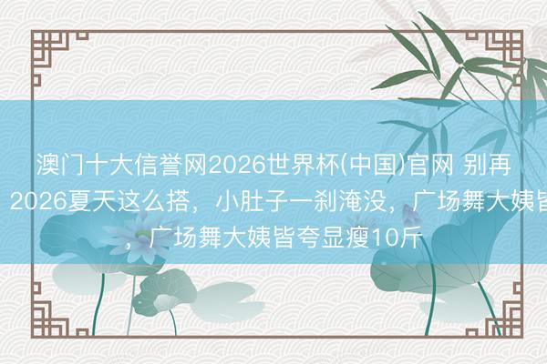 澳门十大信誉网2026世界杯(中国)官网 别再穿紧身裤了!2026夏天这么搭,小肚子一刹淹没,广场舞大姨皆夸显瘦10斤