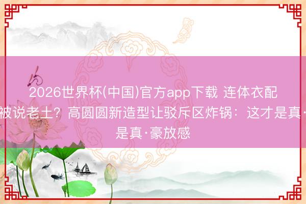 2026世界杯(中国)官方app下载 连体衣配高跟鞋被说老土?高圆圆新造型让驳斥区炸锅:这才是真·豪放感
