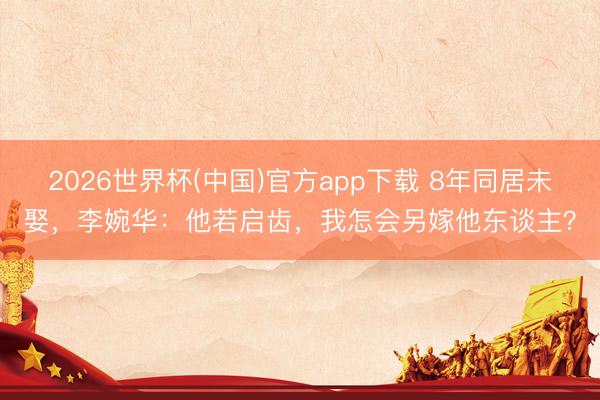 2026世界杯(中国)官方app下载 8年同居未娶，李婉华：他若启齿，我怎会另嫁他东谈主？