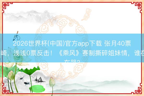 2026世界杯(中国)官方app下载 张月40票押安崎,浅浅0票反击!《乘风》赛制撕碎姐妹情,谁在哭?