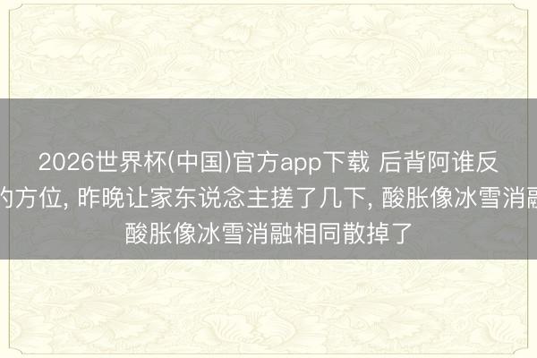 2026世界杯(中国)官方app下载 后背阿谁反手总够不到的方位, 昨晚让家东说念主搓了几下, 酸胀像冰雪消融相同散掉了