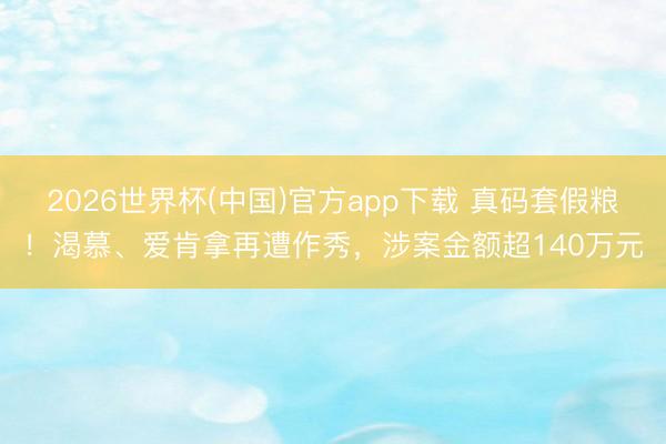 2026世界杯(中国)官方app下载 真码套假粮!渴慕、爱肯拿再遭作秀,涉案金额超140万元