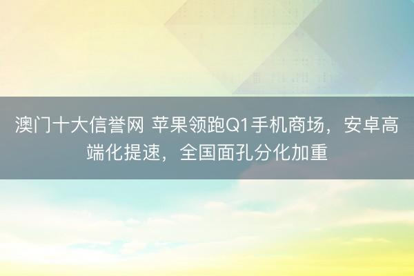 澳门十大信誉网 苹果领跑Q1手机商场,安卓高端化提速,全国面孔分化加重
