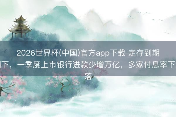 2026世界杯(中国)官方app下载 定存到期潮下,一季度上市银行进款少增万亿,多家付息率下落