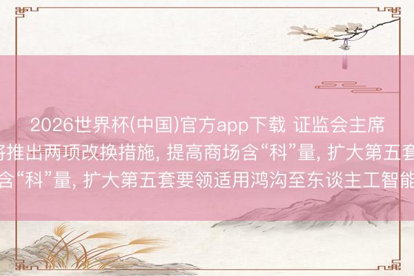 2026世界杯(中国)官方app下载 证监会主席吴清重磅发声: 科创板将推出两项改换措施, 提高商场含“科”量, 扩大第五套要领适用鸿沟至东谈主工智能范畴
