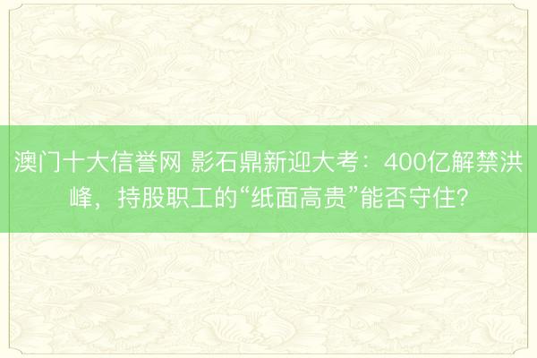 澳门十大信誉网 影石鼎新迎大考:400亿解禁洪峰,持股职工的“纸面高贵”能否守住?