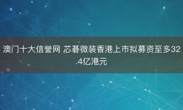 澳门十大信誉网 芯碁微装香港上市拟募资至多32.4亿港元
