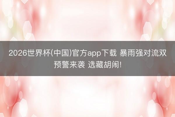 2026世界杯(中国)官方app下载 暴雨强对流双预警来袭 选藏胡闹!