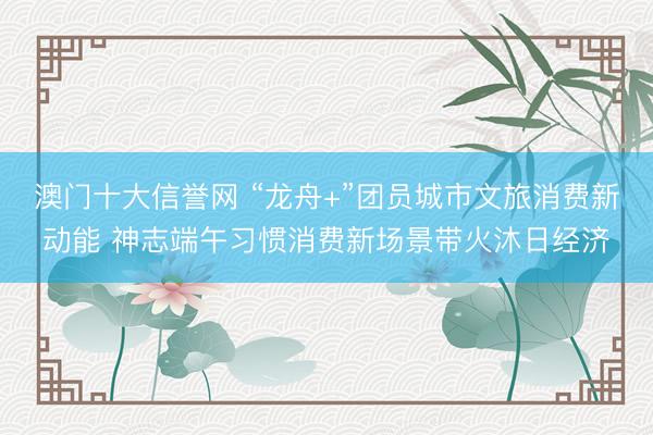 澳门十大信誉网 “龙舟+”团员城市文旅消费新动能 神志端午习惯消费新场景带火沐日经济