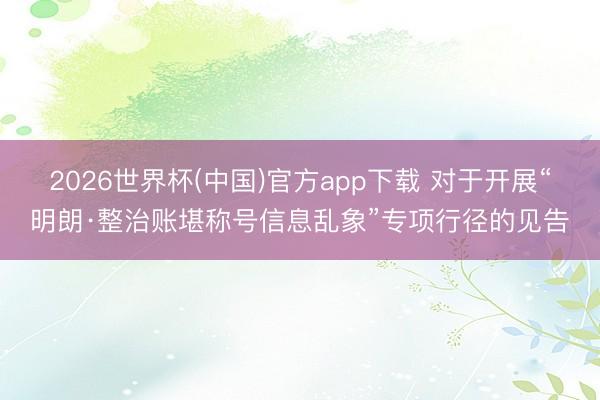 2026世界杯(中国)官方app下载 对于开展“明朗·整治账堪称号信息乱象”专项行径的见告