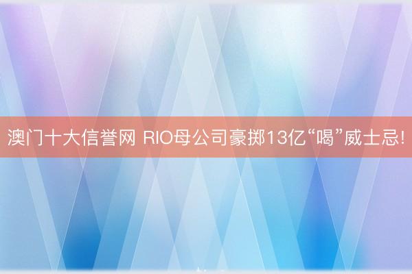 澳门十大信誉网 RIO母公司豪掷13亿“喝”威士忌!