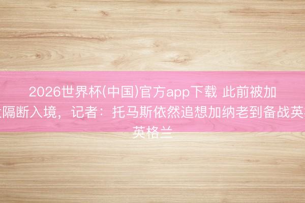 2026世界杯(中国)官方app下载 此前被加拿大隔断入境,记者:托马斯依然追想加纳老到备战英格兰