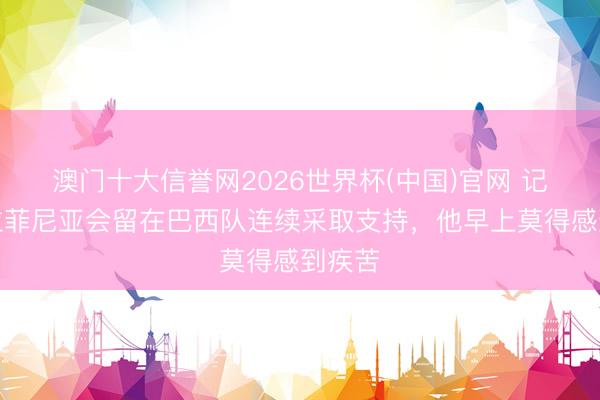 澳门十大信誉网2026世界杯(中国)官网 记者:拉菲尼亚会留在巴西队连续采取支持,他早上莫得感到疾苦